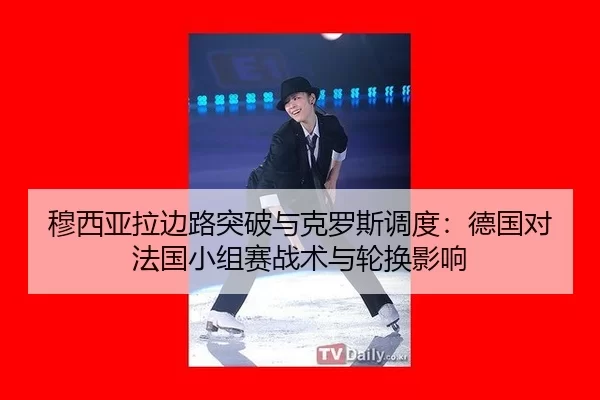 穆西亚拉边路突破与克罗斯调度：德国对法国小组赛战术与轮换影响